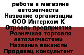 работа в магазине автозапчасти › Название организации ­ ООО Интерком-К › Отрасль предприятия ­ Розничная торговля автозапчастями › Название вакансии ­ Продавец-консультант › Место работы ­ Каширский район г.Ожерелье › Минимальный оклад ­ 30 000 › Максимальный оклад ­ 35 000 - Московская обл., Каширский р-н Работа » Вакансии   